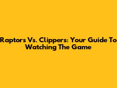 Raptors Vs. Clippers: Your Guide To Watching The Game