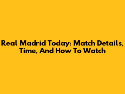 Real Madrid Today: Match Details, Time, And How To Watch
