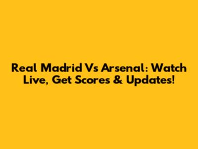 Real Madrid Vs Arsenal: Watch Live, Get Scores & Updates!