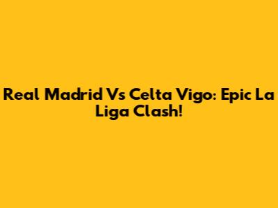 Real Madrid Vs Celta Vigo: Epic La Liga Clash!