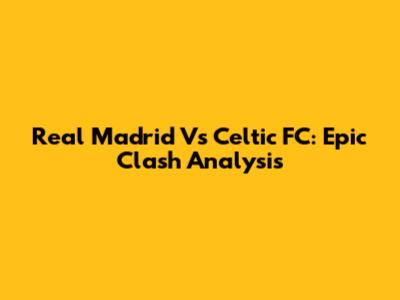 Real Madrid Vs Celtic FC: Epic Clash Analysis