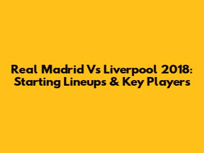 Real Madrid Vs Liverpool 2018: Starting Lineups & Key Players