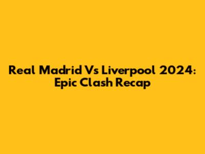 Real Madrid Vs Liverpool 2024: Epic Clash Recap