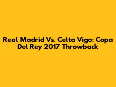 Real Madrid Vs. Celta Vigo: Copa Del Rey 2017 Throwback