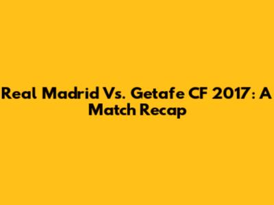 Real Madrid Vs. Getafe CF 2017: A Match Recap