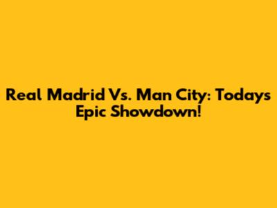 Real Madrid Vs. Man City: Today's Epic Showdown!