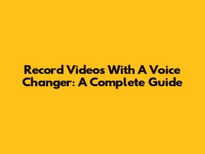 Record Videos With A Voice Changer: A Complete Guide