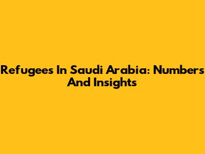 Refugees In Saudi Arabia: Numbers And Insights