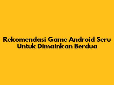 Rekomendasi Game Android Seru Untuk Dimainkan Berdua