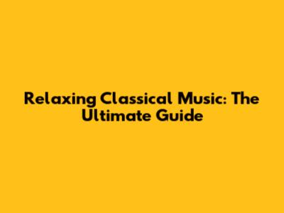 Relaxing Classical Music: The Ultimate Guide