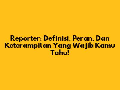 Reporter: Definisi, Peran, Dan Keterampilan Yang Wajib Kamu Tahu!
