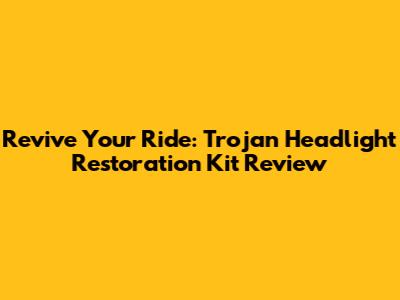 Revive Your Ride: Trojan Headlight Restoration Kit Review