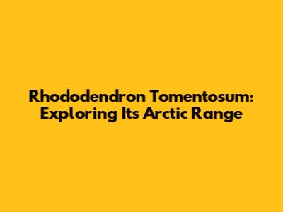 Rhododendron Tomentosum: Exploring Its Arctic Range
