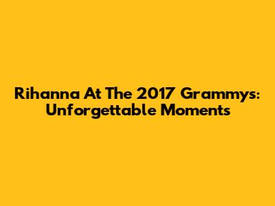 Rihanna At The 2017 Grammys: Unforgettable Moments
