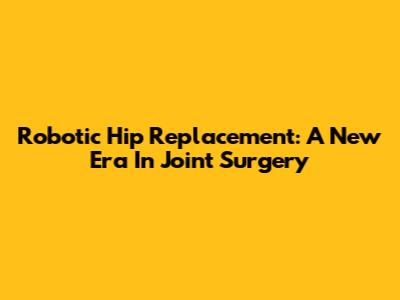 Robotic Hip Replacement: A New Era In Joint Surgery