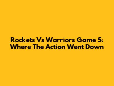 Rockets Vs Warriors Game 5: Where The Action Went Down