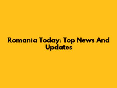 Romania Today: Top News And Updates