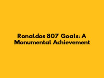 Ronaldo's 807 Goals: A Monumental Achievement