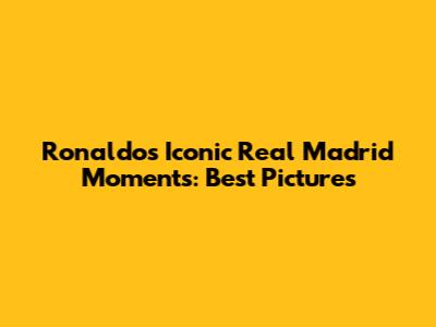 Ronaldo's Iconic Real Madrid Moments: Best Pictures