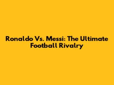 Ronaldo Vs. Messi: The Ultimate Football Rivalry
