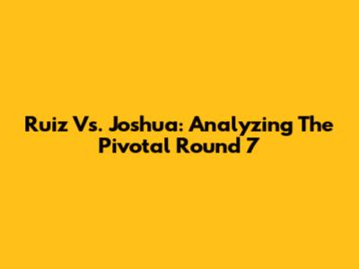 Ruiz Vs. Joshua: Analyzing The Pivotal Round 7