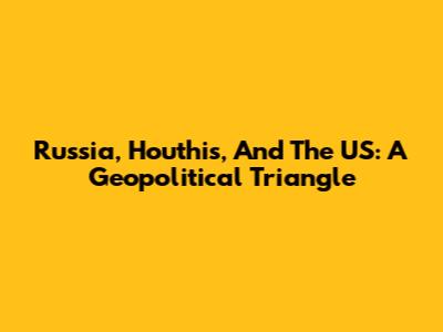Russia, Houthis, And The US: A Geopolitical Triangle