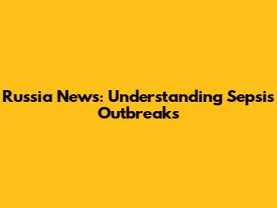 Russia News: Understanding Sepsis Outbreaks