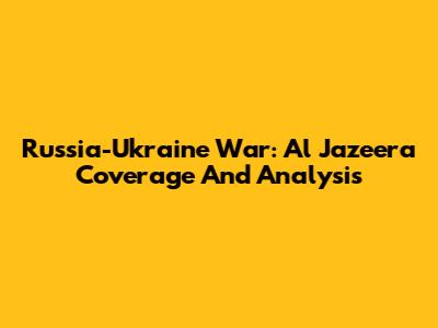 Russia-Ukraine War: Al Jazeera Coverage And Analysis