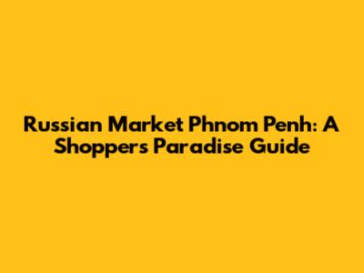 Russian Market Phnom Penh: A Shopper's Paradise Guide
