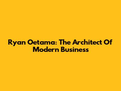 Ryan Oetama: The Architect Of Modern Business
