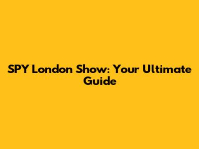 SPY London Show: Your Ultimate Guide