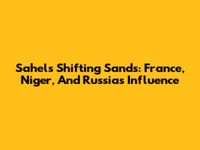 Sahel's Shifting Sands: France, Niger, And Russia's Influence