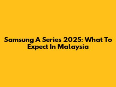 Samsung A Series 2025: What To Expect In Malaysia