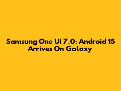 Samsung One UI 7.0: Android 15 Arrives On Galaxy