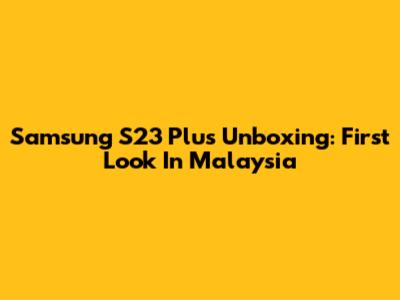 Samsung S23 Plus Unboxing: First Look In Malaysia