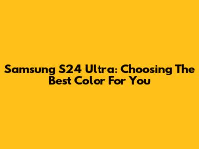 Samsung S24 Ultra: Choosing The Best Color For You