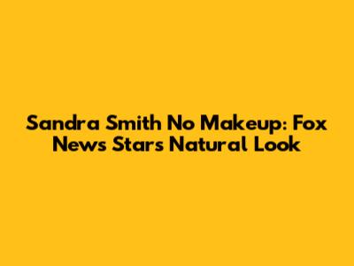 Sandra Smith No Makeup: Fox News Star's Natural Look