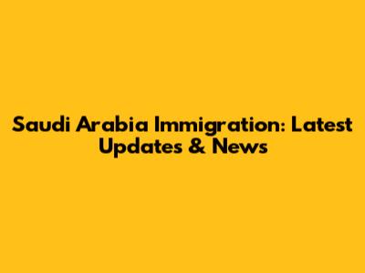 Saudi Arabia Immigration: Latest Updates & News