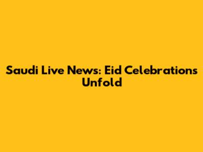 Saudi Live News: Eid Celebrations Unfold