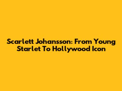 Scarlett Johansson: From Young Starlet To Hollywood Icon