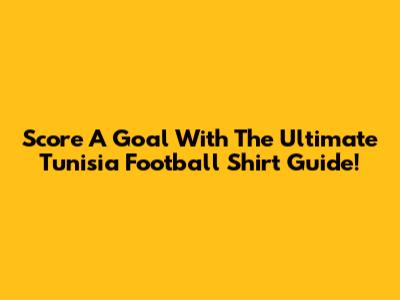 Score A Goal With The Ultimate Tunisia Football Shirt Guide!