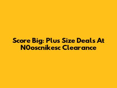 Score Big: Plus Size Deals At N0oscnikesc Clearance