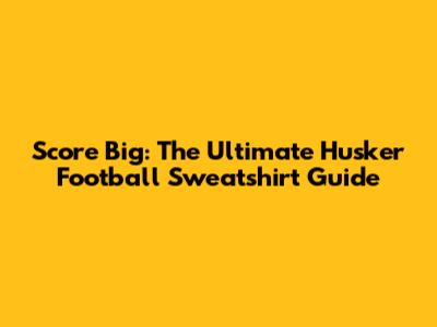 Score Big: The Ultimate Husker Football Sweatshirt Guide