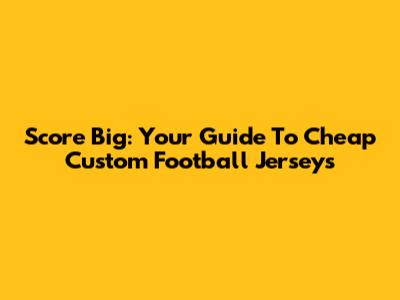 Score Big: Your Guide To Cheap Custom Football Jerseys