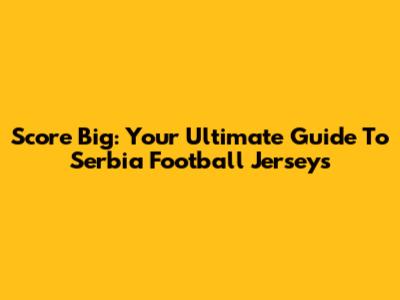 Score Big: Your Ultimate Guide To Serbia Football Jerseys