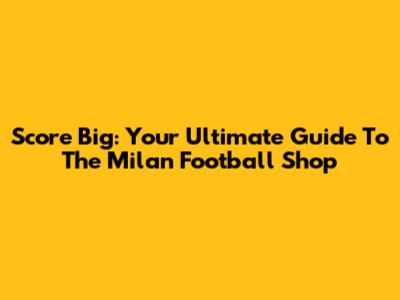 Score Big: Your Ultimate Guide To The Milan Football Shop