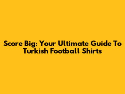 Score Big: Your Ultimate Guide To Turkish Football Shirts