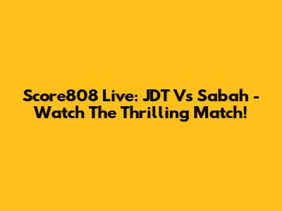 Score808 Live: JDT Vs Sabah - Watch The Thrilling Match!