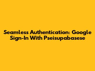 Seamless Authentication: Google Sign-In With Pseisupabasese