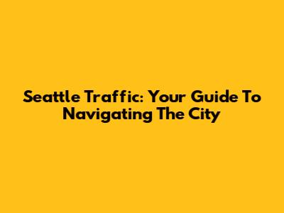 Seattle Traffic: Your Guide To Navigating The City